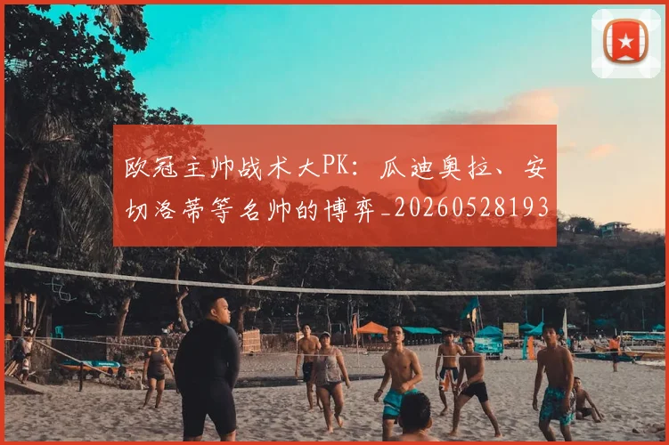 欧冠主帅战术大PK:瓜迪奥拉、安切洛蒂等名帅的博弈_20260528193250