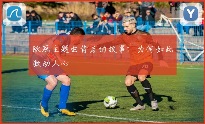 欧冠主题曲背后的故事:为何如此激动人心