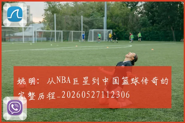 姚明:从NBA巨星到中国篮球传奇的完整历程_20260527112306