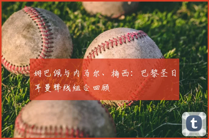 姆巴佩与内马尔、梅西:巴黎圣日耳曼锋线组合回顾