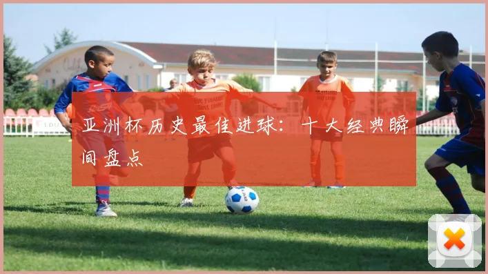 亚洲杯历史最佳进球：十大经典瞬间盘点