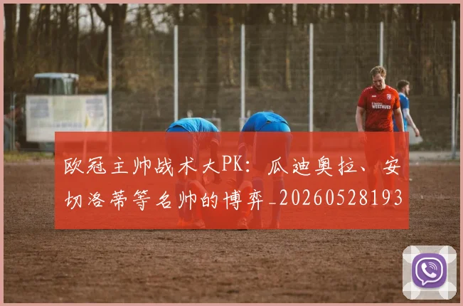 欧冠主帅战术大PK:瓜迪奥拉、安切洛蒂等名帅的博弈_20260528193250