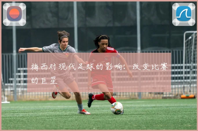 梅西对现代足球的影响：改变比赛的巨星
