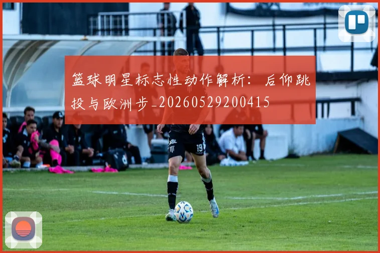 篮球明星标志性动作解析：后仰跳投与欧洲步_20260529200415