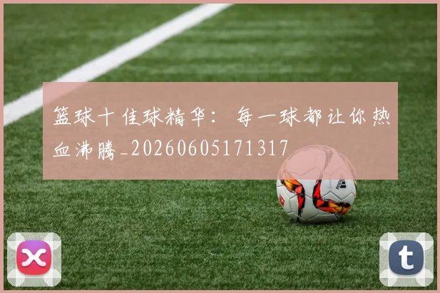 篮球十佳球精华:每一球都让你热血沸腾_20260605171317
