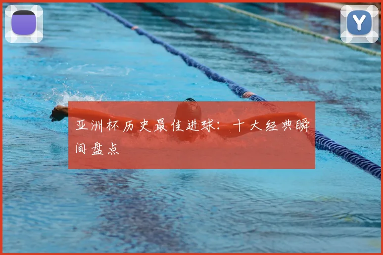 亚洲杯历史最佳进球：十大经典瞬间盘点