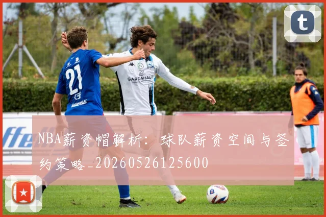NBA薪资帽解析:球队薪资空间与签约策略_20260526125600