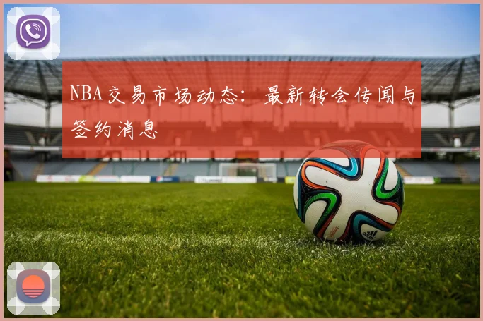 NBA交易市场动态：最新转会传闻与签约消息